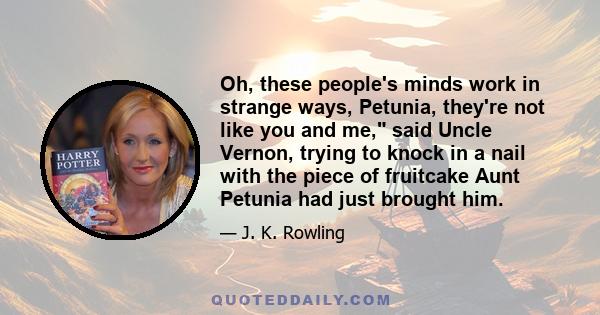 Oh, these people's minds work in strange ways, Petunia, they're not like you and me, said Uncle Vernon, trying to knock in a nail with the piece of fruitcake Aunt Petunia had just brought him.