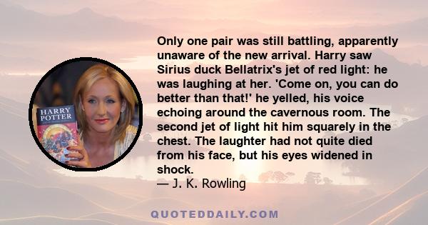 Only one pair was still battling, apparently unaware of the new arrival. Harry saw Sirius duck Bellatrix's jet of red light: he was laughing at her. 'Come on, you can do better than that!' he yelled, his voice echoing