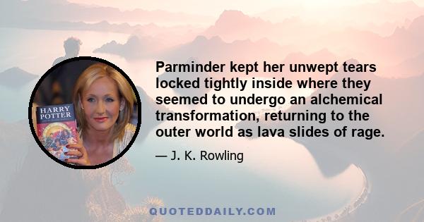 Parminder kept her unwept tears locked tightly inside where they seemed to undergo an alchemical transformation, returning to the outer world as lava slides of rage.