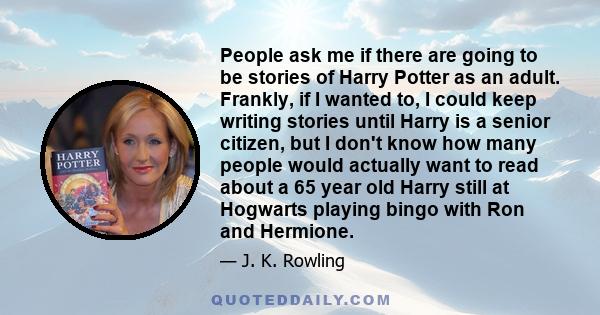 People ask me if there are going to be stories of Harry Potter as an adult. Frankly, if I wanted to, I could keep writing stories until Harry is a senior citizen, but I don't know how many people would actually want to