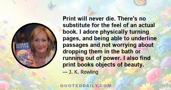 Print will never die. There's no substitute for the feel of an actual book. I adore physically turning pages, and being able to underline passages and not worrying about dropping them in the bath or running out of