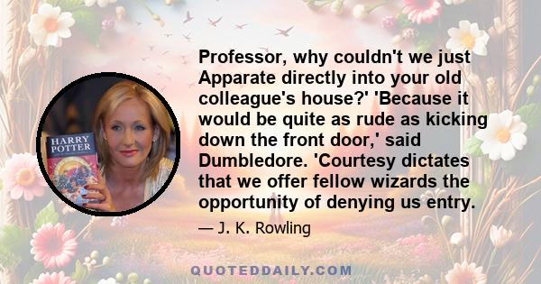 Professor, why couldn't we just Apparate directly into your old colleague's house?' 'Because it would be quite as rude as kicking down the front door,' said Dumbledore. 'Courtesy dictates that we offer fellow wizards