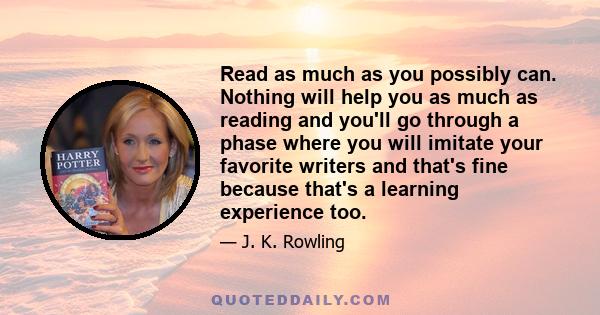 Read as much as you possibly can. Nothing will help you as much as reading and you'll go through a phase where you will imitate your favorite writers and that's fine because that's a learning experience too.