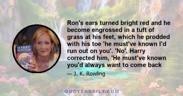 Ron's ears turned bright red and he become engrossed in a tuft of grass at his feet, which he prodded with his toe 'he must've known I'd run out on you'. 'No', Harry corrected him, 'He must've known you'd always want to 