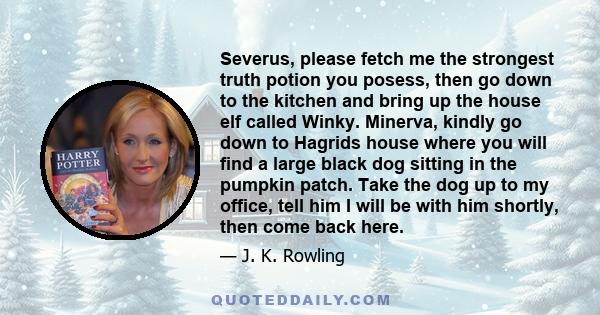 Severus, please fetch me the strongest truth potion you posess, then go down to the kitchen and bring up the house elf called Winky. Minerva, kindly go down to Hagrids house where you will find a large black dog sitting 