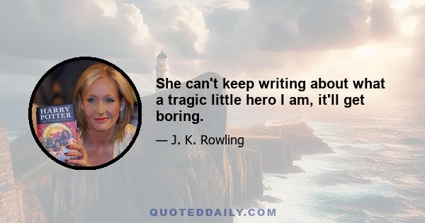 She can't keep writing about what a tragic little hero I am, it'll get boring.