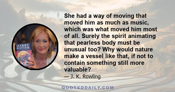 She had a way of moving that moved him as much as music, which was what moved him most of all. Surely the spirit animating that pearless body must be unusual too? Why would nature make a vessel like that, if not to