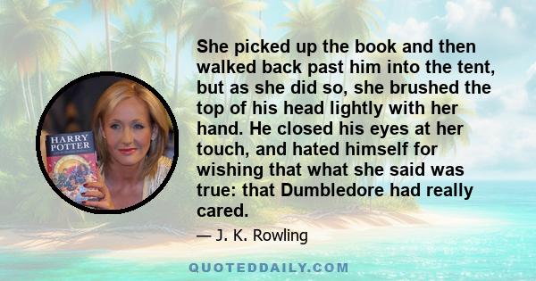 She picked up the book and then walked back past him into the tent, but as she did so, she brushed the top of his head lightly with her hand. He closed his eyes at her touch, and hated himself for wishing that what she