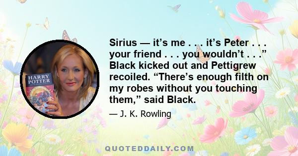 Sirius — it’s me . . . it’s Peter . . . your friend . . . you wouldn’t . . .” Black kicked out and Pettigrew recoiled. “There’s enough filth on my robes without you touching them,” said Black.