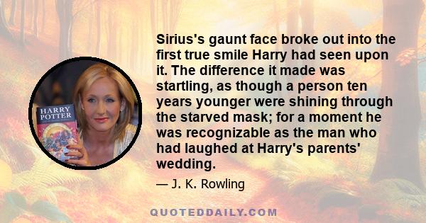 Sirius's gaunt face broke out into the first true smile Harry had seen upon it. The difference it made was startling, as though a person ten years younger were shining through the starved mask; for a moment he was