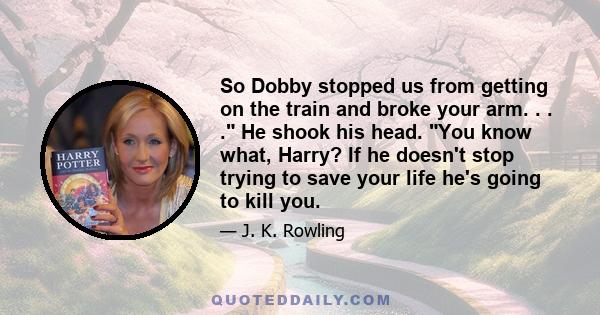 So Dobby stopped us from getting on the train and broke your arm. . . . He shook his head. You know what, Harry? If he doesn't stop trying to save your life he's going to kill you.