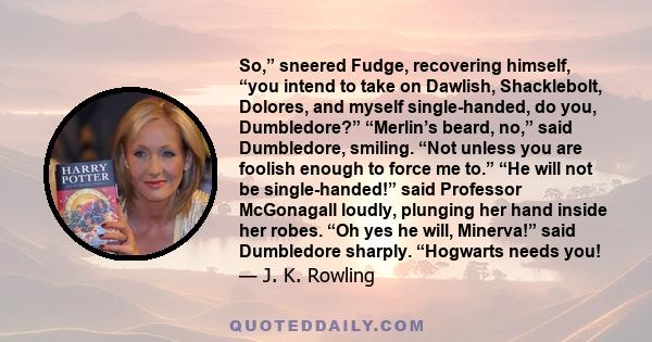 So,” sneered Fudge, recovering himself, “you intend to take on Dawlish, Shacklebolt, Dolores, and myself single-handed, do you, Dumbledore?” “Merlin’s beard, no,” said Dumbledore, smiling. “Not unless you are foolish