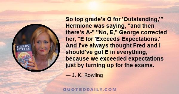 So top grade's O for 'Outstanding,' Hermione was saying, and then there's A- No, E, George corrected her, E for 'Exceeds Expectations.' And I've always thought Fred and I should've got E in everything, because we