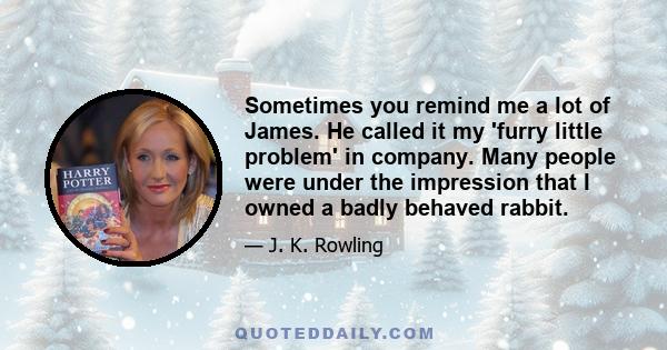 Sometimes you remind me a lot of James. He called it my 'furry little problem' in company. Many people were under the impression that I owned a badly behaved rabbit.