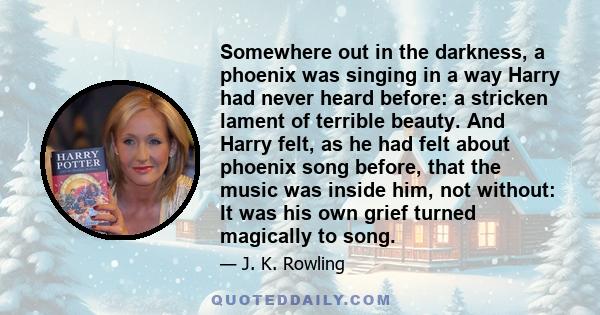 Somewhere out in the darkness, a phoenix was singing in a way Harry had never heard before: a stricken lament of terrible beauty. And Harry felt, as he had felt about phoenix song before, that the music was inside him,