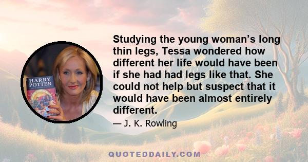 Studying the young woman’s long thin legs, Tessa wondered how different her life would have been if she had had legs like that. She could not help but suspect that it would have been almost entirely different.