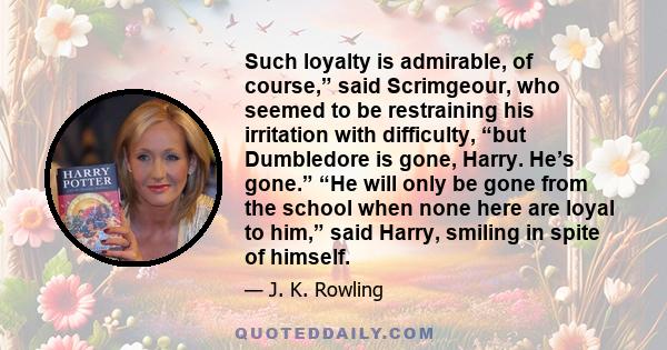 Such loyalty is admirable, of course,” said Scrimgeour, who seemed to be restraining his irritation with difficulty, “but Dumbledore is gone, Harry. He’s gone.” “He will only be gone from the school when none here are