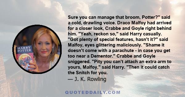 Sure you can manage that broom, Potter? said a cold, drawling voice. Draco Malfoy had arrived for a closer look, Crabbe and Goyle right behind him. Yeah, reckon so, said Harry casually. Got plenty of special features,