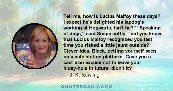 Tell me, how is Lucius Malfoy these days? I expect he's delighted his lapdog's working at Hogwarts, isn't he? Speaking of dogs, said Snape softly, did you know that Lucius Malfoy recognized you last time you risked a