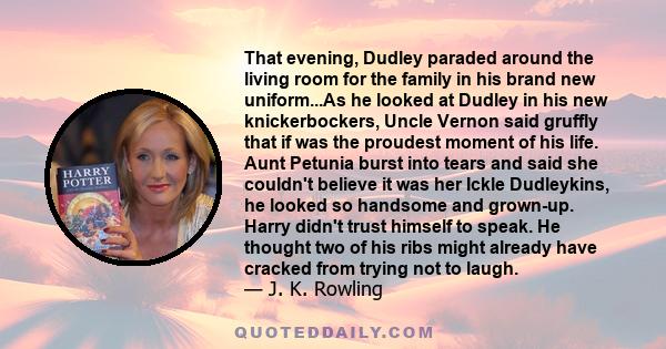 That evening, Dudley paraded around the living room for the family in his brand new uniform...As he looked at Dudley in his new knickerbockers, Uncle Vernon said gruffly that if was the proudest moment of his life. Aunt 