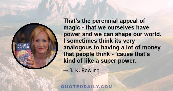 That's the perennial appeal of magic - that we ourselves have power and we can shape our world. I sometimes think its very analogous to having a lot of money that people think - 'cause that's kind of like a super power.