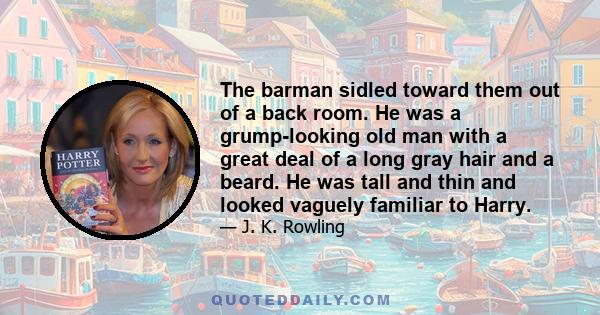 The barman sidled toward them out of a back room. He was a grump-looking old man with a great deal of a long gray hair and a beard. He was tall and thin and looked vaguely familiar to Harry.