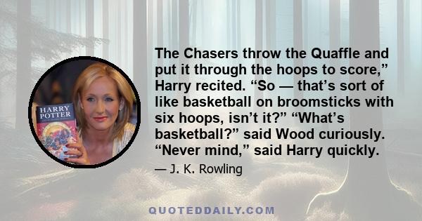 The Chasers throw the Quaffle and put it through the hoops to score,” Harry recited. “So — that’s sort of like basketball on broomsticks with six hoops, isn’t it?” “What’s basketball?” said Wood curiously. “Never mind,” 