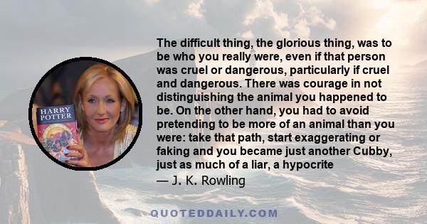 The difficult thing, the glorious thing, was to be who you really were, even if that person was cruel or dangerous, particularly if cruel and dangerous. There was courage in not distinguishing the animal you happened to 