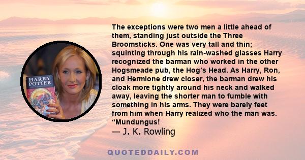 The exceptions were two men a little ahead of them, standing just outside the Three Broomsticks. One was very tall and thin; squinting through his rain-washed glasses Harry recognized the barman who worked in the other