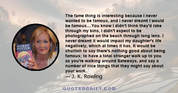 The fame thing is interesting because I never wanted to be famous, and I never dreamt I would be famous....You know I didn't think they'd rake through my bins, I didn't expect to be photographed on the beach through