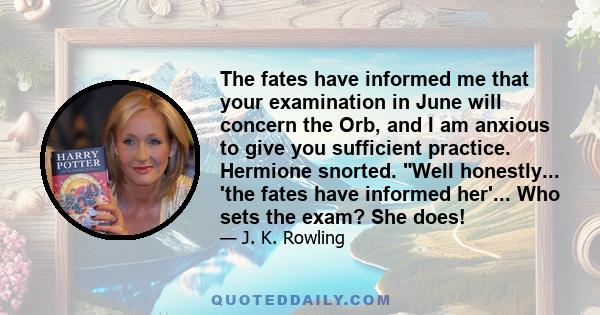 The fates have informed me that your examination in June will concern the Orb, and I am anxious to give you sufficient practice. Hermione snorted. Well honestly... 'the fates have informed her'... Who sets the exam? She 