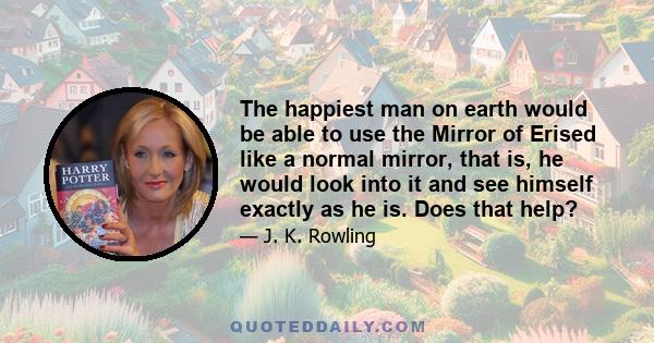 The happiest man on earth would be able to use the Mirror of Erised like a normal mirror, that is, he would look into it and see himself exactly as he is. Does that help?