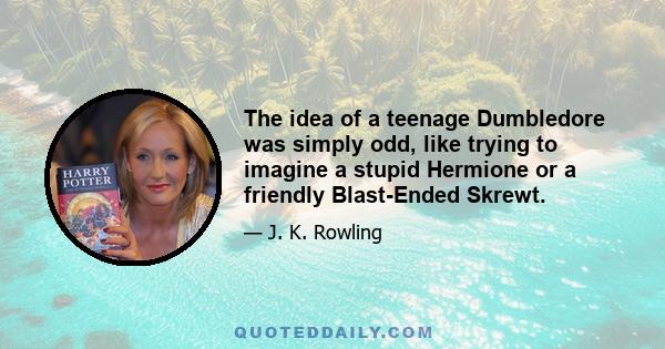 The idea of a teenage Dumbledore was simply odd, like trying to imagine a stupid Hermione or a friendly Blast-Ended Skrewt.