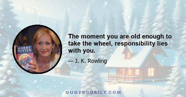 The moment you are old enough to take the wheel, responsibility lies with you.