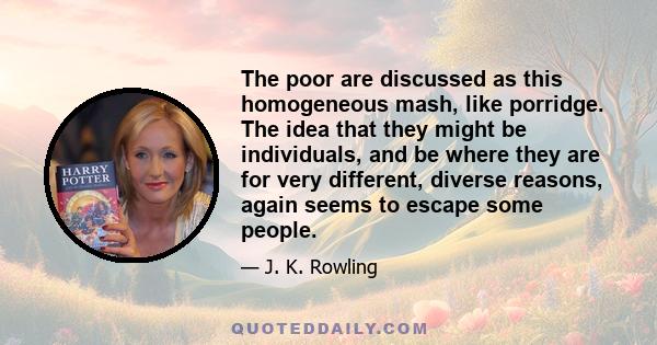 The poor are discussed as this homogeneous mash, like porridge. The idea that they might be individuals, and be where they are for very different, diverse reasons, again seems to escape some people.