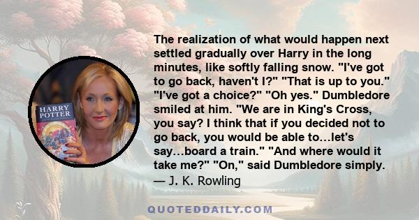 The realization of what would happen next settled gradually over Harry in the long minutes, like softly falling snow. I've got to go back, haven't I? That is up to you. I've got a choice? Oh yes. Dumbledore smiled at