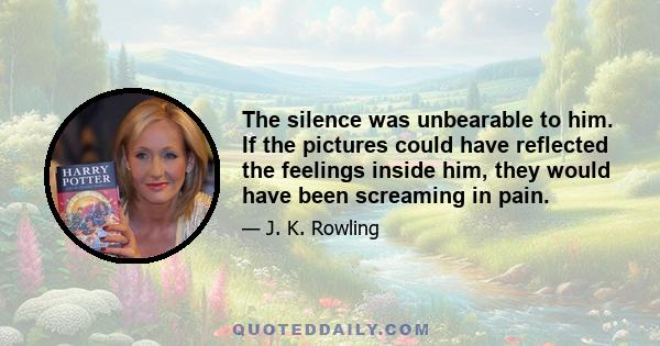 The silence was unbearable to him. If the pictures could have reflected the feelings inside him, they would have been screaming in pain.