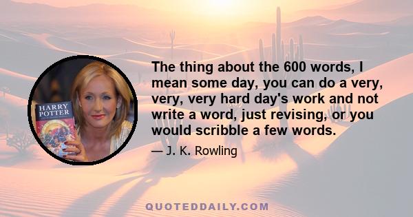 The thing about the 600 words, I mean some day, you can do a very, very, very hard day's work and not write a word, just revising, or you would scribble a few words.