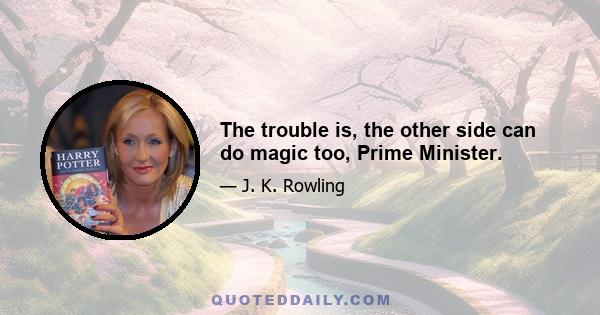 The trouble is, the other side can do magic too, Prime Minister.