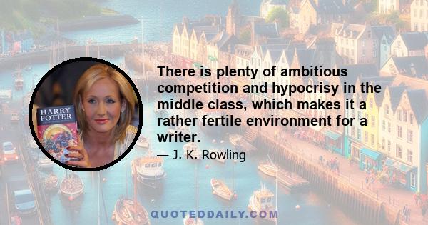 There is plenty of ambitious competition and hypocrisy in the middle class, which makes it a rather fertile environment for a writer.