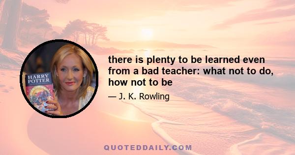 there is plenty to be learned even from a bad teacher: what not to do, how not to be