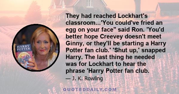 They had reached Lockhart's classroom...'You could've fried an egg on your face said Ron. 'You'd better hope Creevey doesn't meet Ginny, or they'll be starting a Harry Potter fan club.' 'Shut up,' snapped Harry. The