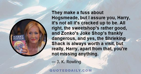 They make a fuss about Hogsmeade, but I assure you, Harry, it's not all it's cracked up to be. All right, the sweetshop's rather good, and Zonko's Joke Shop's frankly dangerous, and yes, the Shrieking Shack is always