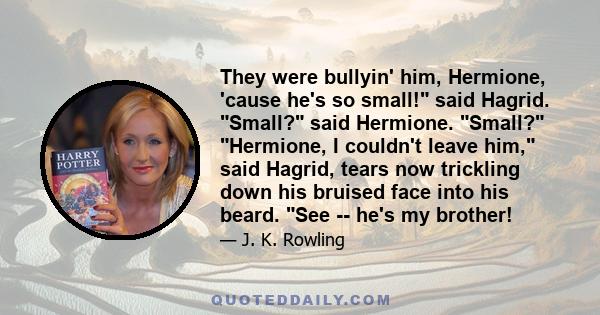 They were bullyin' him, Hermione, 'cause he's so small! said Hagrid. Small? said Hermione. Small? Hermione, I couldn't leave him, said Hagrid, tears now trickling down his bruised face into his beard. See -- he's my