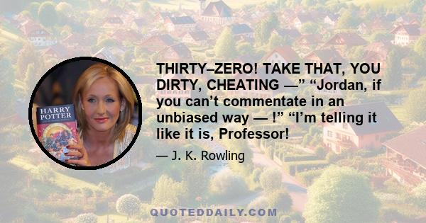 THIRTY–ZERO! TAKE THAT, YOU DIRTY, CHEATING —” “Jordan, if you can’t commentate in an unbiased way — !” “I’m telling it like it is, Professor!