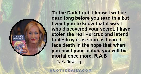 To the Dark Lord, I know I will be dead long before you read this but I want you to know that it was I who discovered your secret. I have stolen the real Horcrux and intend to destroy it as soon as I can. I face death