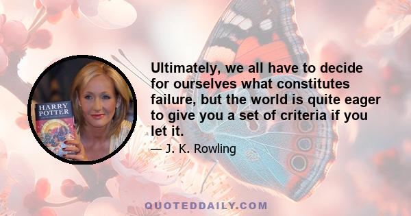 Ultimately, we all have to decide for ourselves what constitutes failure, but the world is quite eager to give you a set of criteria if you let it.