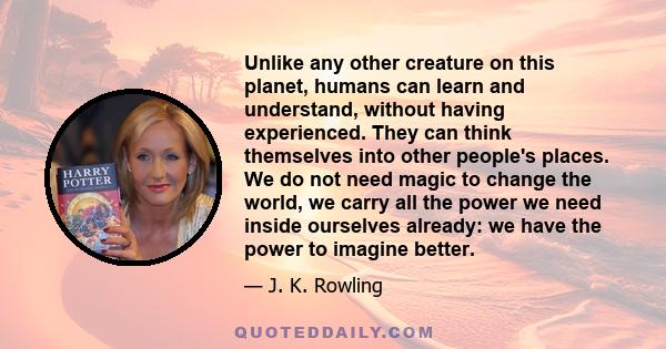 Unlike any other creature on this planet, humans can learn and understand, without having experienced. They can think themselves into other people's places. We do not need magic to change the world, we carry all the