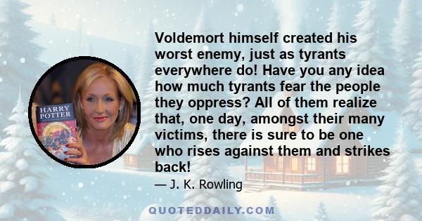 Voldemort himself created his worst enemy, just as tyrants everywhere do! Have you any idea how much tyrants fear the people they oppress? All of them realize that, one day, amongst their many victims, there is sure to