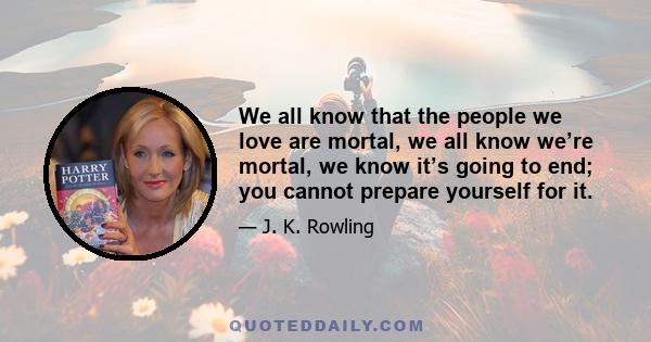 We all know that the people we love are mortal, we all know we’re mortal, we know it’s going to end; you cannot prepare yourself for it.